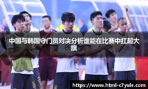 中国与韩国守门员对决分析谁能在比赛中扛起大旗